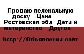 Продаю пеленальную доску › Цена ­ 800 - Ростовская обл. Дети и материнство » Другое   